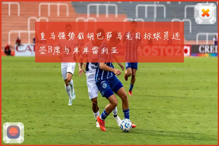 皇马强势截胡巴萨马竞目标球员连签B席与库库雷利亚