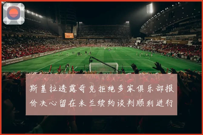 斯基拉透露奇克拒绝多家俱乐部报价决心留在米兰续约谈判顺利进行
