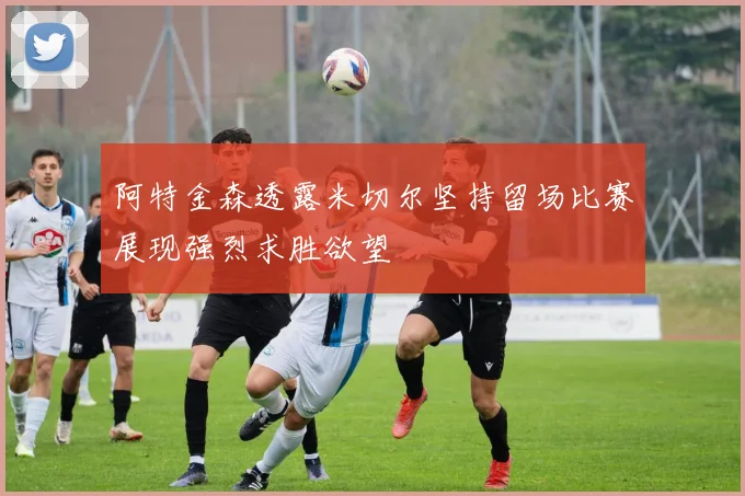 阿特金森透露米切尔坚持留场比赛展现强烈求胜欲望