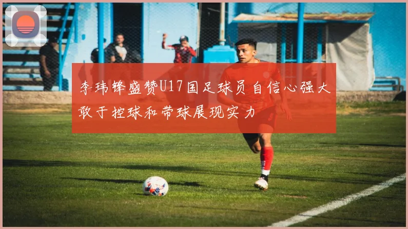 李玮锋盛赞U17国足球员自信心强大敢于控球和带球展现实力