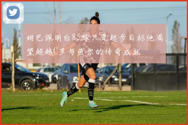 姆巴佩明白85球只是起步目标他渴望超越C罗与劳尔的传奇成就