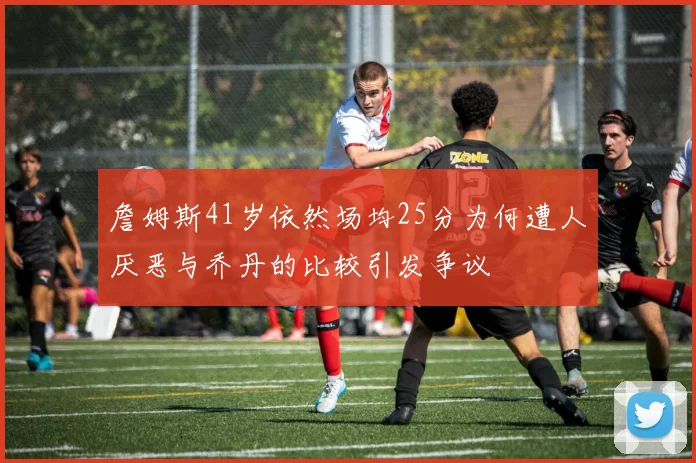 詹姆斯41岁依然场均25分为何遭人厌恶与乔丹的比较引发争议