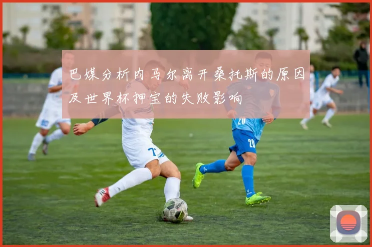 巴媒分析内马尔离开桑托斯的原因及世界杯押宝的失败影响