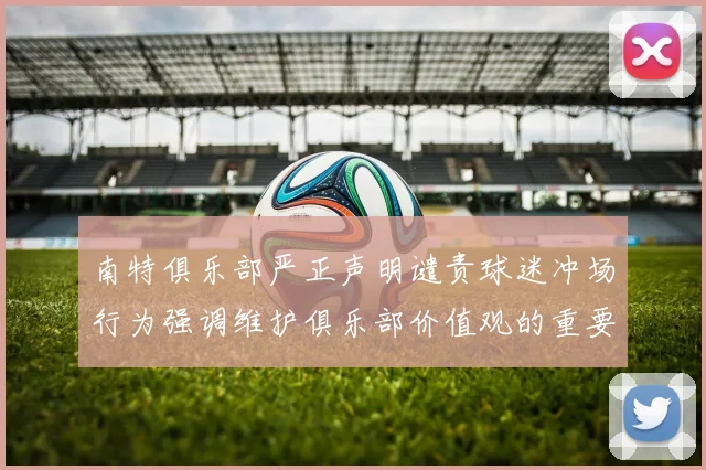 南特俱乐部严正声明谴责球迷冲场行为强调维护俱乐部价值观的重要性
