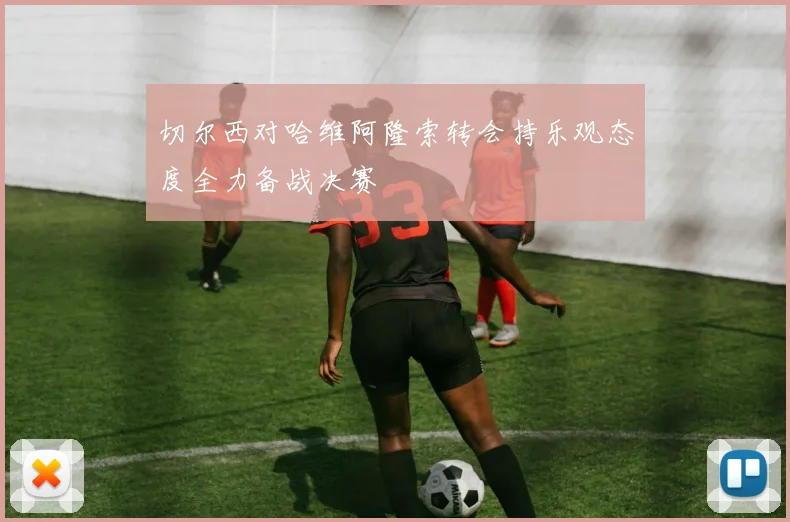 切尔西对哈维阿隆索转会持乐观态度全力备战决赛