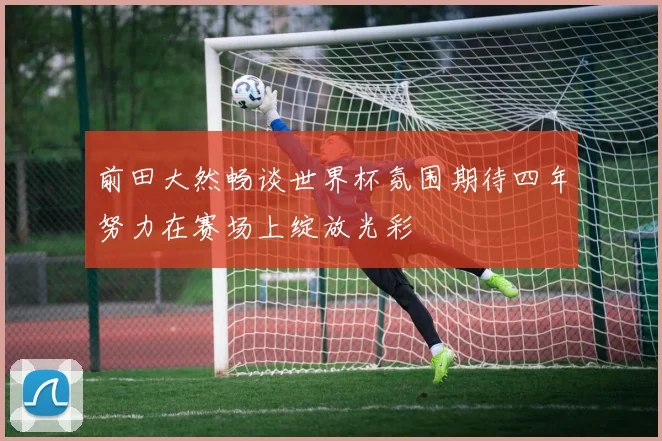 前田大然畅谈世界杯氛围期待四年努力在赛场上绽放光彩